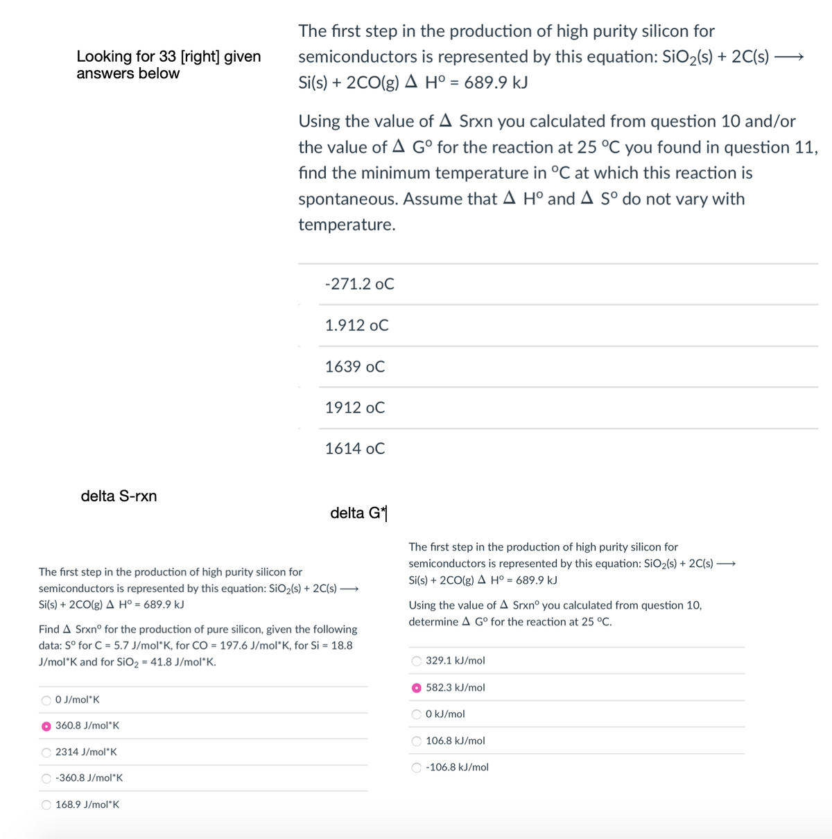 The first step in the production of high purity silicon for
semiconductors is represented by this equation: SiO2(s) + 2C(s) -
Looking for 33 [right] given
answers below
Si(s) + 2CO(g) A H° = 689.9 kJ
Using the value of A Srxn you calculated from question 10 and/or
the value of A G° for the reaction at 25 °C you found in question 11,
find the minimum temperature in °C at which this reaction is
spontaneous. Assume that A H° and A Sº do not vary with
temperature.
-271.2 oC
1.912 oC
1639 oC
1912 oC
1614 oC
delta S-rxn
delta G*
The first step in the production of high purity silicon for
semiconductors is represented by this equation: SiO2(s) + 2C(s) →
Si(s) + 2CO(g) A Hº = 689.9 kJ
The first step in the production of high purity silicon for
semiconductors is represented by this equation: SiO2(s) + 2C(s) –→
Si(s) + 2CO(g) A Hº = 689.9 kJ
Using the value of A Srxnº you calculated from question 10,
determine A G° for the reaction at 25 °C.
Find A Srxnº for the production of pure silicon, given the following
data: S° for C = 5.7 J/mol*K, for CO = 197.6 J/mol*K, for Si = 18.8
J/mol*K and for SiO2 = 41.8 J/mol*K.
329.1 kJ/mol
582.3 kJ/mol
O O J/mol*K
O kJ/mol
60.8 J/mol*K
106.8 kJ/mol
O 2314 J/mol*K
O -106.8 kJ/mol
-360.8 J/mol*K
168.9 J/mol*K
