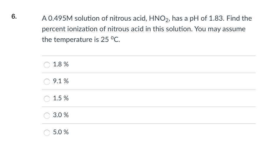 6.
A 0.495M solution of nitrous acid, HNO2, has a pH of 1.83. Find the
percent ionization of nitrous acid in this solution. You may assume
the temperature is 25 °C.
1.8 %
9.1 %
1.5 %
3.0 %
5.0 %
