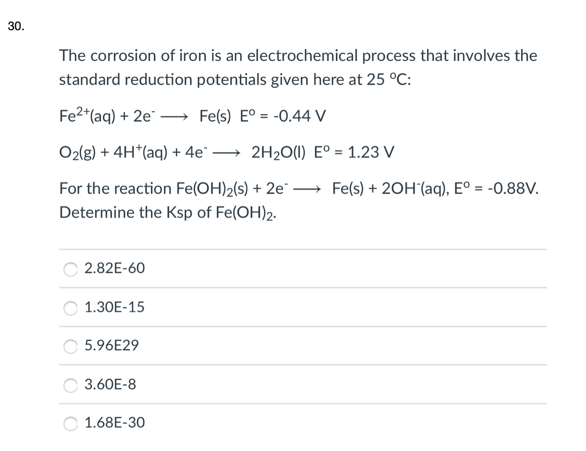 30.
The corrosion of iron is an electrochemical process that involves the
standard reduction potentials given here at 25 °C:
Fe2*(aq) + 2e
→ Fe(s) E° = -0.44 V
O2(g) + 4H*(aq) + 4e"
2H20(1) E° = 1.23 V
For the reaction Fe(OH)2(s) + 2e
Determine the Ksp of Fe(OH)2.
→ Fe(s) + 2OH (aq), Eº = -O.88V.
%3D
2.82E-60
1.30E-15
5.96E29
3.60E-8
1.68E-30
