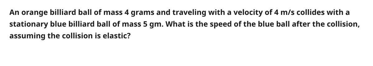 An orange billiard ball of mass 4 grams and traveling with a velocity of 4 m/s collides with a
stationary blue billiard ball of mass 5 gm. what is the speed of the blue ball after the collision,
assuming the collision is elastic?
