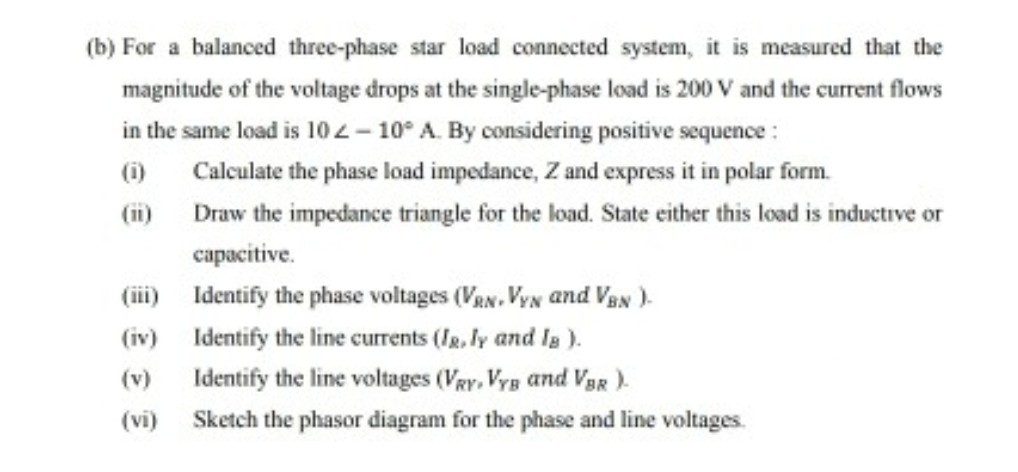 (b) For a balanced three-phase star load connected system, it is measured that the
magnitude of the voltage drops at the single-phase load is 200 V and the current flows
in the same load is 10 2– 10° A. By considering positive sequence :
(i)
Calculate the phase load impedance, Z and express it in polar form.
(i) Draw the impedance triangle for the load. State either this load is inductive or
capacitive.
(iii) Identify the phase voltages (VaN. VyN and VaN )-
(iv) Identify the line currents (Ig, ly and la ).
(v)
Identify the line voltages (VRy, Vys and VaR ).
(vi)
Sketch the phasor diagram for the phase and line voltages.
