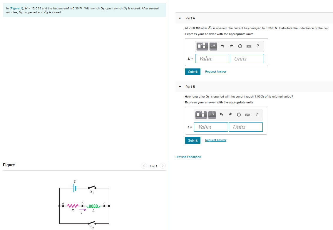 Part A
At 2.50 ms after Si is opened, the current has decayed to 0.250 A. Calaulate the inductance of the coil.
Express your answer with the appropriate units.
HẢ
?
L= Value
Units
Submit
Request Answer
Part B
How long after Si is opened will the current reach 1.00% of its original value?
Express your answer with the appropriate units.
?
Value
Units
t =
Submit
Request Answer
Provide Feedback
