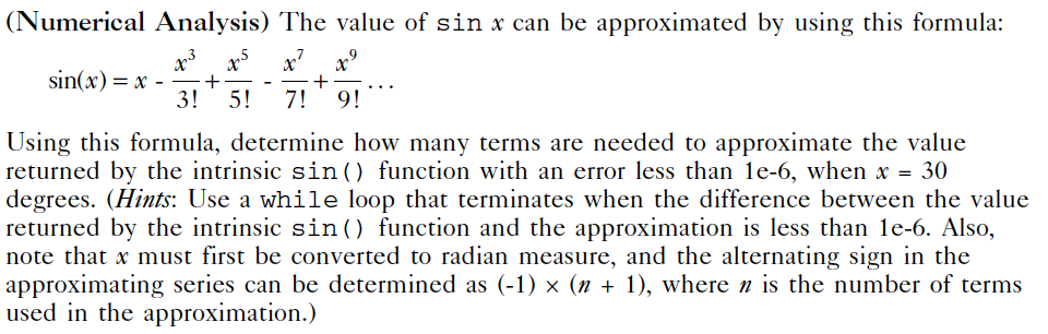 (Numerical Analysis) The value of sin x can be approximated by using this formula:
x' x°
sin(x) = x -
+
3!
5!
7!
9!
Using this formula, determine how many terms are needed to approximate the value
returned by the intrinsic sin() function with an error less than le-6, when x = 30
degrees. (Hints: Use a while loop that terminates when the difference between the value
returned by the intrinsic sin() function and the approximation is less than le-6. Also,
note that x must first be converted to radian measure, and the alternating sign in the
approximating series can be determined as (-1) × (n + 1), where n is the number of terms
used in the approximation.)
