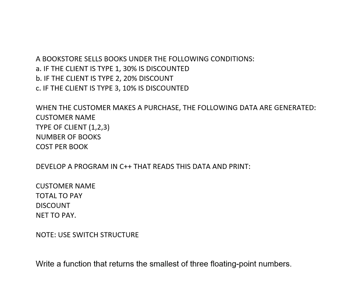 A BOOKSTORE SELLS BOOKS UNDER THE FOLLOWING CONDITIONS:
a. IF THE CLIENT IS TYPE 1, 30% IS DISCOUNTED
b. IF THE CLIENT IS TYPE 2, 20% DISCOUNT
c. IF THE CLIENT IS TYPE 3, 10% IS DISCOUNTED
WHEN THE CUSTOMER MAKES A PURCHASE, THE FOLLOWING DATA ARE GENERATED:
CUSTOMER NAME
TYPE OF CLIENT (1,2,3)
NUMBER OF BOOKS
COST PER BOOK
DEVELOP A PROGRAM IN C++ THAT READS THIS DATA AND PRINT:
CUSTOMER NAME
TОTAL TO PAY
DISCOUNT
NET TO PAY.
NOTE: USE SWITCH STRUCTURE
Write a function that returns the smallest of three floating-point numbers.
