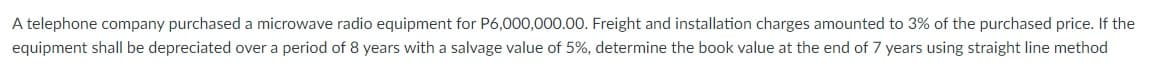 A telephone company purchased a microwave radio equipment for P6,000,000.00. Freight and installation charges amounted to 3% of the purchased price. If the
equipment shall be depreciated over a period of 8 years with a salvage value of 5%, determine the book value at the end of 7 years using straight line method
