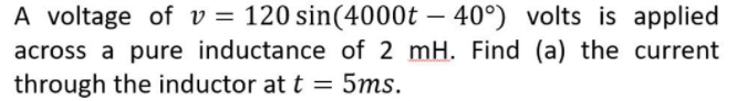 A voltage of v = 120 sin(4000t – 40°) volts is applied
across a pure inductance of 2 mH. Find (a) the current
through the inductor at t = 5ms.
