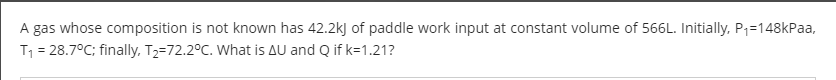 A gas whose composition is not known has 42.2kj of paddle work input at constant volume of 566L. Initially, P1=148kPaa,
T1 = 28.7°C; finally, T2=72.2°C. What is AU and Q if k=1.21?
