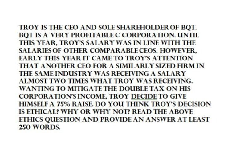 TROY IS THE CEO AND SOLE SHAREHOLDER OF BQT.
BQT IS A VERY PROFITABLE C CORPORATION. UNTIL
THIS YEAR, TROY'S SALARY WAS IN LINE WITH THE
SALARIES OF OTHER COMPARABLE CEOS. HOWEVER,
EARLY THIS YEAR IT CAME TO TROY'S ATTENTION
THAT ANOTHER CEO FOR A SIMILARLY SIZED FIRM IN
THE SAME INDUSTRY WAS RECEIVING A SALARY
ALMOST TWO TIMES WHAT TROY WAS RECEIVING.
WANTING TO MITIGATE THE DOUBLE TAX ON HIS
CORPORATION'S INCOME, TROY DECIDE TO GIVE
HIMSELF A 75% RAISE. DO YOU THINK TROY'S DECISION
IS ETHICAL? WHY OR WHY NOT? READ THE ABOVE
ETHICS QUESTION AND PROVIDE AN ANSWER AT LEAST
250 WORDS.