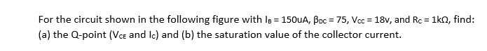 For the circuit shown in the following figure with Is = 150UA, Boc = 75, Vcc = 18v, and Rc = 1kn, find:
%3D
(a) the Q-point (VCe and Ic) and (b) the saturation value of the collector current.
