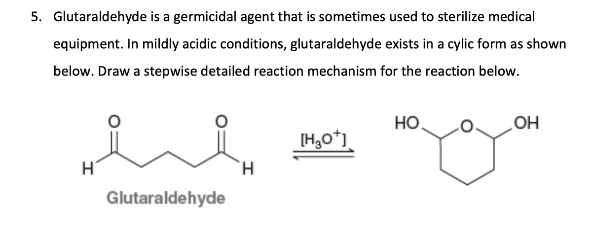 5. Glutaraldehyde is a germicidal agent that is sometimes used to sterilize medical
equipment. In mildly acidic conditions, glutaraldehyde exists in a cylic form as shown
below. Draw a stepwise detailed reaction mechanism for the reaction below.
Но
OH
[H,o*)
H.
Glutaraldehyde
