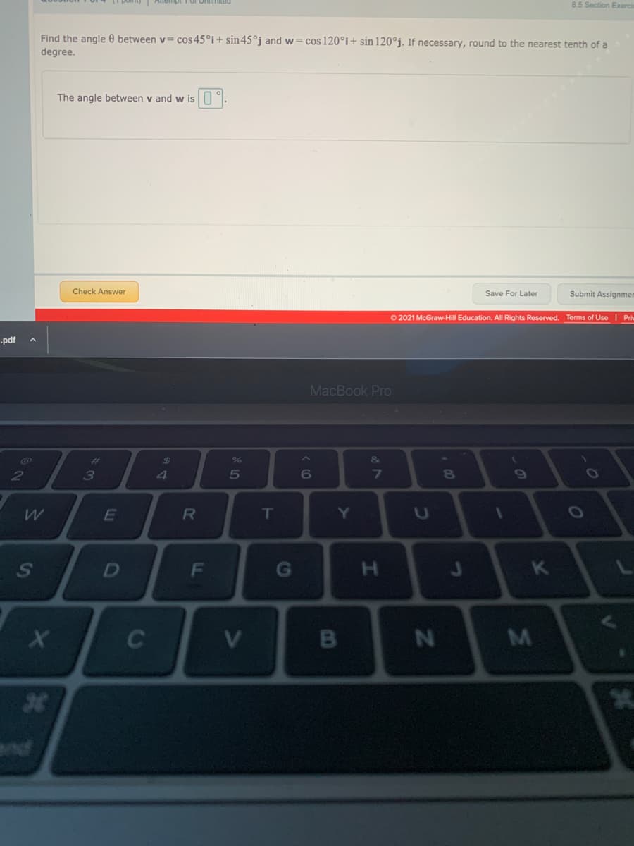 8.5 Section Exerci
Find the angle 0 between v= cos45°i+ sin45°j and w= cos 120°i+ sin 120°j. If necessary, round to the nearest tenth of a
degree.
The angle between v and w is9.
Check Answer
Save For Later
Submit Assignmer
O 2021 McGraw-Hill Education. All Rights Reserved. Terms of Use | Pri
-pdf
MacBook Pro
%23
24
&
5
6
7\
E
T
Y]
1O
F
G
H.
K
C
nd
