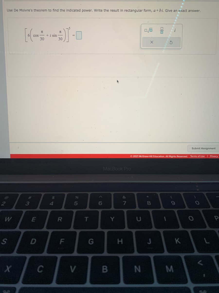 Use De Moivre's theorem to find the indicated power. Write the result in rectangular form, a+bi. Give an exact answer.
ロ后 号
+i sin
30
30
cos
Submit Assignment
O 2021 McGraw-Hill Education. All Rights Reserved.
Terms of Use | Privacy
MacBook Pro
%23
%24
&
2
3
4
5
6
8.
E
R
T
Y
D
G
H
K
L
C
V
N
M
この
F.
の
