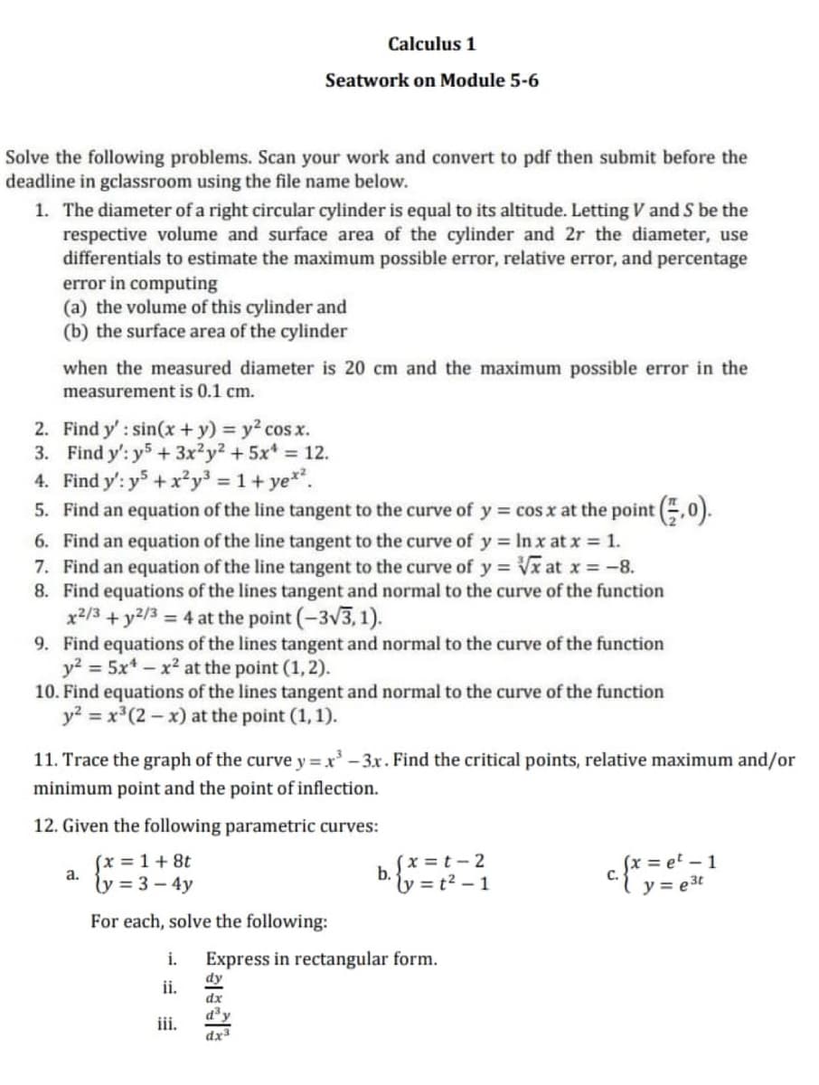 Calculus 1
Seatwork on Module 5-6
Solve the following problems. Scan your work and convert to pdf then submit before the
deadline in gclassroom using the file name below.
1. The diameter of a right circular cylinder is equal to its altitude. Letting V and S be the
respective volume and surface area of the cylinder and 2r the diameter, use
differentials to estimate the maximum possible error, relative error, and percentage
error in computing
(a) the volume of this cylinder and
(b) the surface area of the cylinder
when the measured diameter is 20 cm and the maximum possible error in the
measurement is 0.1 cm.
2. Find y': sin(x + y) y2 cos x.
3. Find y': y5 + 3x?y2 + 5x* = 12.
4. Find y': y5+x²y³ = 1+ ye*.
5. Find an equation of the line tangent to the curve of y = cos x at the point .0).
6. Find an equation of the line tangent to the curve of y = In x at x = 1.
7. Find an equation of the line tangent to the curve of y = Vx at x = -8.
8. Find equations of the lines tangent and normal to the curve of the function
x2/3 + y2/3 = 4 at the point (-3v3, 1).
9. Find equations of the lines tangent and normal to the curve of the function
y? = 5x* – x² at the point (1, 2).
10. Find equations of the lines tangent and normal to the curve of the function
y? = x*(2 – x) at the point (1, 1).
11. Trace the graph of the curve y = x -3x. Find the critical points, relative maximum and/or
minimum point and the point of inflection.
12. Given the following parametric curves:
(x = 1+ 8t
a.
ly = 3 – 4y
(x = t-2
b.
ly = t2 – 1
c. f* = et – 1
y = e 3t
For each, solve the following:
i.
Express in rectangular form.
dy
ii.
dx
iii.
dx
