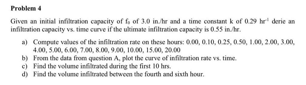 Problem 4
Given an initial infiltration capacity of fo of 3.0 in./hr and a time constant k of 0.29 hr¹ derie an
infiltration capacity vs. time curve if the ultimate infiltration capacity is 0.55 in./hr.
a) Compute values of the infiltration rate on these hours: 0.00, 0.10, 0.25, 0.50, 1.00, 2.00, 3.00,
4.00, 5.00, 6.00, 7.00, 8.00, 9.00, 10.00, 15.00, 20.00
b) From the data from question A, plot the curve of infiltration rate vs. time.
c) Find the volume infiltrated during the first 10 hrs.
d) Find the volume infiltrated between the fourth and sixth hour.