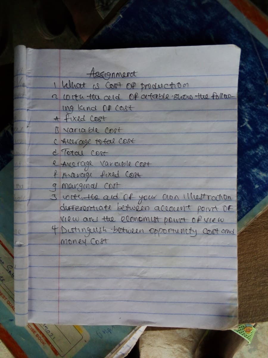 Aegignment
lalhat as Cost Of productio1
n00tu ta celd Of afable suow the folleo-
ing kind OR cost
A fixed Cost
varia ble cost
CAccerage to fell cost
d Total coRt
Acerage
KAverage fixed cort
gmarginal cost
J00thatte ald Of your Olon Illestrahon
dufferentiate between accocent pornt OF
Niew and the elonomist pent ofview
4 Dustinguuh between opportuncty Cort aud
money Cost
e
carable CO8T
ittu
12021
BEST QUAL
CISE BOOK
