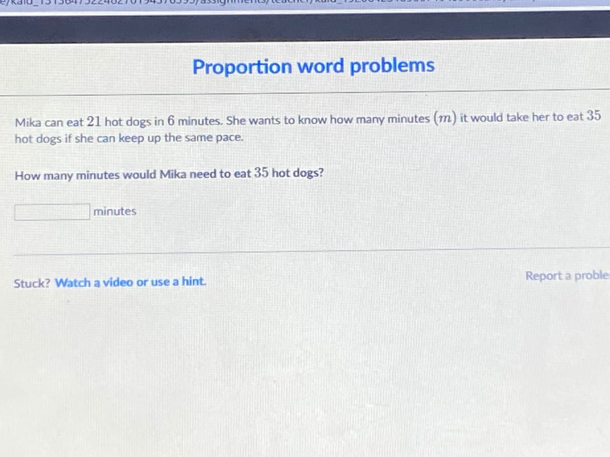 Proportion word problems
Mika can eat 21 hot dogs in 6 minutes. She wants to know how many minutes (m) it would take her to eat 35
hot dogs if she can keep up the same pace.
How many minutes would Mika need to eat 35 hot dogs?
minutes
Report a proble
Stuck? Watch a video or use a hint.
