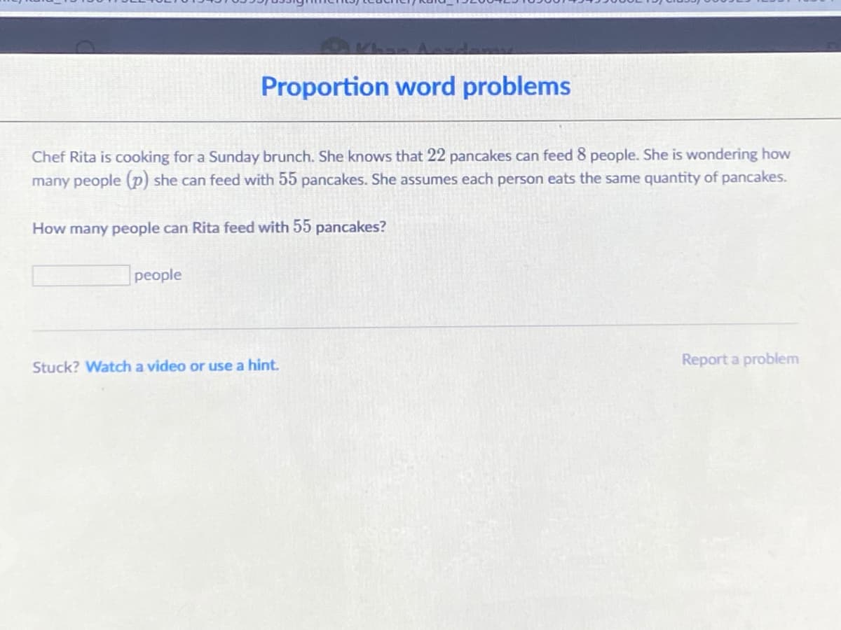 Proportion word problems
Chef Rita is cooking for a Sunday brunch. She knows that 22 pancakes can feed 8 people. She is wondering how
many people (p) she can feed with 55 pancakes. She assumes each person eats the same quantity of pancakes.
How many people can Rita feed with 55 pancakes?
people
Stuck? Watch a video or use a hint.
Report a problem
