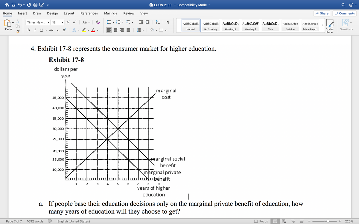 W ECON 2100
Compatibility Mode
Home
Insert
Draw
Design
Layout
References
Mailings
Review
View
Share
O Comments
v A^ A^
Аa v
E - E v E v E E
Times New...
12
AaBbCcDdE
AaBbCcDdE
AaBbCcDc AaBbCcDdE AaBbCcDc
AaBbCcDdEe
>
AaBbCcDdEe
Paste
A
A
Subtle Emph...
Styles
Pane
Sensitivity
В
U
v ab X2
Normal
No Spacing
Heading 1
Heading 2
Title
Subtitle
4. Exhibit 17-8 represents the consumer market for higher education.
Exhibit 17-8
dollars per
year
marginal
cost
45,000
40,000
35,000
30,000
5,000
20,000
marginal social
benefit
15,000
10,000
marginal private
lubdnefit
1
3
4
7
years of higher
education
a. If people base their education decisions only on the marginal private benefit of education, how
many years of education will they choose to get?
Page 7 of 7
1692 words
English (United States)
Focus
225%
