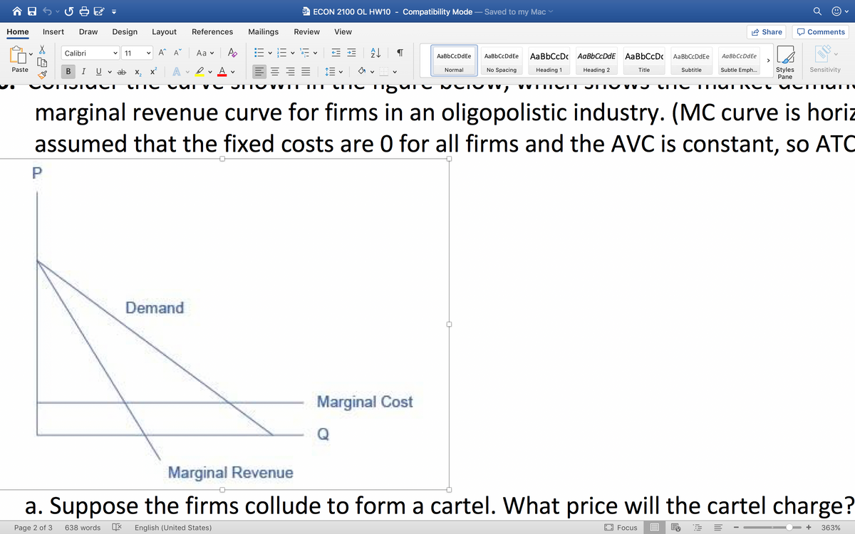 w- ECON 2100 OL HW10
Compatibility Mode
Saved to my Mac
Home
Insert
Draw
Design
Layout
References
Mailings
Review
View
Share
O Comments
v A^ A°
E - E - E v E =
Calibri
11
Aa v
AaBbCcDdEe
AaBbCcDdEe
AaBbCcDc AaBbCcDdE AaBbCcDc
AaBbCcDdEe
AaBbCcDdEe
>
A
Styles
Pane
Sensitivity
Paste
A v
No Spacing
Subtle Emph...
В
I
v ab x, x
Normal
Heading 1
Heading 2
Title
Subtitle
TUT Ct
marginal revenue curve for firms in an oligopolistic industry. (MC curve is horiz
assumed that the fixed costs are 0 for all firms and the AVC is constant, so ATO
Demand
Marginal Cost
Marginal Revenue
a. Suppose the firms collude to form a cartel. What price will the cartel charge?
Page 2 of 3
638 words
English (United States)
Focus
363%
