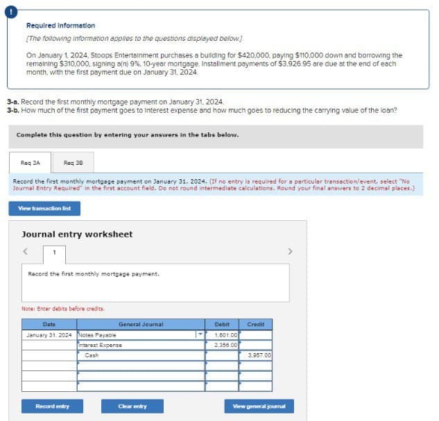 Required Information
[The following information applies to the questions displayed below.]
On January 1, 2024, Stoops Entertainment purchases a building for $420,000, paying $110,000 down and borrowing the
remaining $310,000, signing a(n) 9%, 10-year mortgage. Installment payments of $3,926.95 are due at the end of each
month, with the first payment due on January 31, 2024.
3-a. Record the first monthly mortgage payment on January 31, 2024.
3-b. How much of the first payment goes to interest expense and how much goes to reducing the carrying value of the loan?
Complete this question by entering your answers in the tabs below.
Req 3A
Req 38
Record the first monthly mortgage payment on January 31, 2024. (If no entry is required for a particular transaction/event, select "No
Journal Entry Required" in the first account field. Do not round intermediate calculations. Round your final answers to 2 decimal places.)
View transaction list
Journal entry worksheet
Record the first monthly mortgage payment.
Note: Enter debits before credits.
Date
January 31, 2024 Notes Payable
General Journal
Debit
1.601.00
Credit
2.356.00
3.957.00
Interest Expense
Cash
Record entry
Clear entry
View general journal