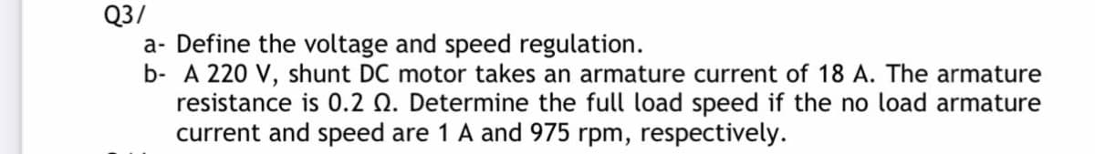 Q3/
a- Define the voltage and speed regulation.
b- A 220 V, shunt DC motor takes an armature current of 18 A. The armature
resistance is 0.2 Q. Determine the full load speed if the no load armature
current and speed are 1 A and 975 rpm, respectively.
