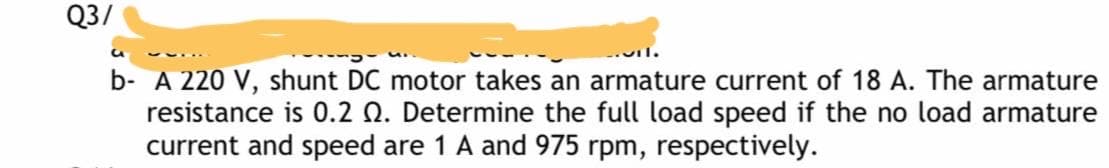 Q3/
..il.
b- A 220 V, shunt DC motor takes an armature current of 18 A. The armature
resistance is 0.2 Q. Determine the full load speed if the no load armature
current and speed are 1 A and 975 rpm, respectively.
