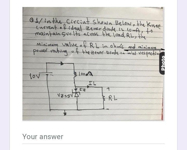 01/inthe Circint shewn Belaw, the knee
eurvent ofideal zenerdiode is lomA, to
maintain Svo ts across the load RL, the
Minimum valveof RL in ohm's and minimum
power rating
g af thezener Dirdein mW vespectiv
tov
IL
RL
Your answer
Photo
