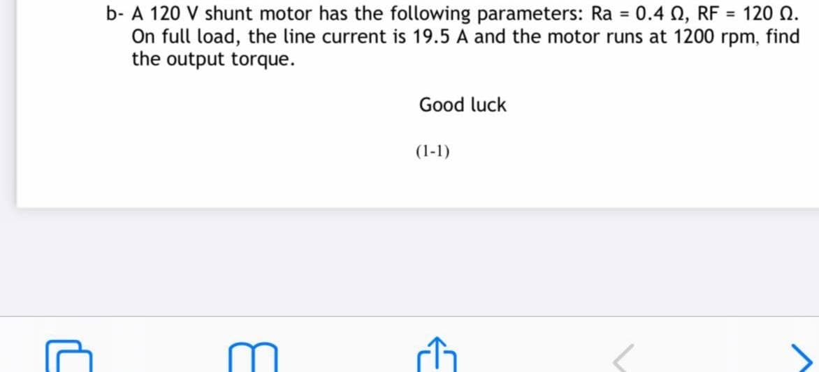 = 120 Q.
b- A 120 V shunt motor has the following parameters: Ra = 0.4 0, RF
On full load, the line current is 19.5 A and the motor runs at 1200 rpm, find
the output torque.
%3D
Good luck
(1-1)
