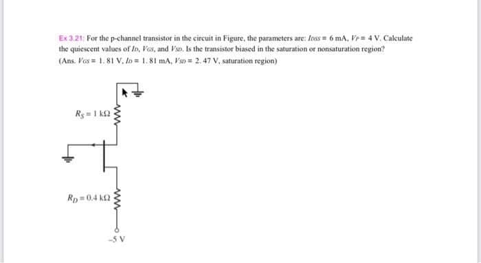 Ex 3.21; For the p-channel transistor in the circuit in Figure, the parameters are: Inss = 6 mA, Vr = 4 V. Calculate
the quiescent values of In, Vos, and VsD. Is the transistor biased in the saturation or nonsaturation region?
(Ans. Ves = 1.81 V, In = 1. 81 mA, Fsn = 2.47 V, saturation region)
Ry = 1 k2
Rp 0.4 k2
-5 V
ww
