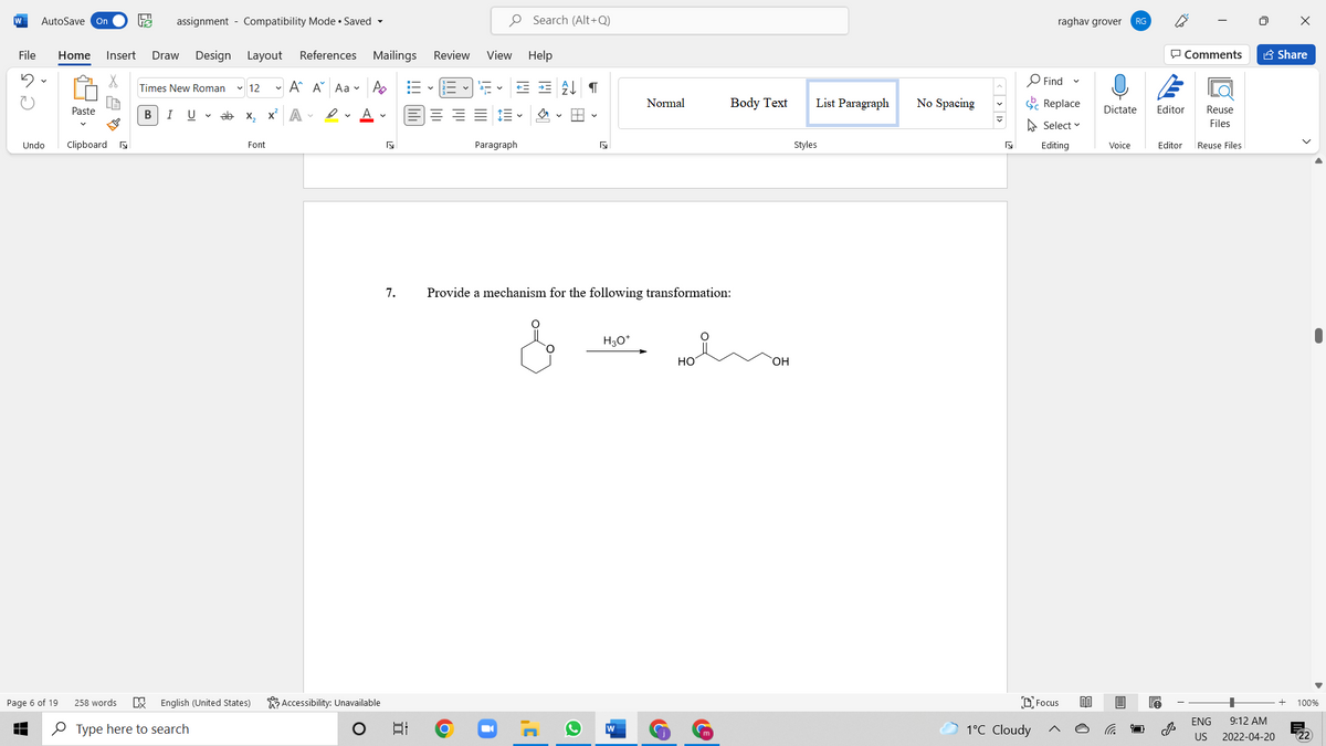 W
AutoSave On
assignment - Compatibility Mode • Saved -
O Search (Alt+Q)
raghav grover
RG
File
Home
Insert
Draw
Design Layout
References Mailings
Review
View Help
P Comments
A Share
O Find
Times New Roman
v 12
- A A Aa v A
Normal
Body Text
List Paragraph
No Spacing
E Replace
Paste
В
I
U v ab x, x A -
Dictate
Editor
Reuse
A Select v
Files
Undo
Clipboard a
Font
Paragraph
Styles
Editing
Voice
Editor
Reuse Files
7.
Provide a mechanism for the following transformation:
H30*
но
OH
Page 6 of 19
258 words
English (United States)
K Accessibility: Unavailable
DFocus
100%
ENG
9:12 AM
O Type here to search
1°C Cloudy
US
2022-04-20
近
