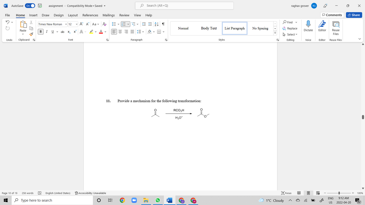 W
AutoSave On
assignment - Compatibility Mode • Saved -
O Search (Alt+Q)
raghav grover
RG
File
Home
Insert
Draw
Design Layout
References Mailings
Review
View Help
P Comments
A Share
O Find
Times New Roman
v 12
- A A Aa v A
Normal
Body Text
List Paragraph
No Spacing
E Replace
Paste
В
I
U v ab x, x A -
Dictate
Editor
Reuse
A Select v
Files
Undo
Clipboard a
Font
Paragraph
Styles
Editing
Voice
Editor
Reuse Files
11.
Provide a mechanism for the following transformation:
RCO3H
H30*
Page 10 of 19
258 words
English (United States)
Accessibility: Unavailable
DFocus
100%
ENG
9:12 AM
O Type here to search
1°C Cloudy
US
2022-04-20
