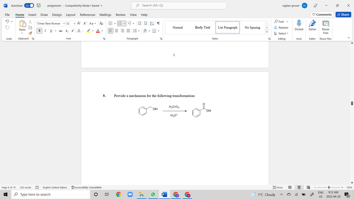 W
AutoSave On
assignment - Compatibility Mode • Saved -
O Search (Alt+Q)
raghav grover
RG
File
Home
Insert
Draw
Design Layout
References Mailings
Review
View Help
P Comments
A Share
O Find
Times New Roman
v 12
- A A Aa v A
Normal
Body Text
List Paragraph
No Spacing
E Replace
Paste
В
I
U v ab x, x A -
Dictate
Editor
Reuse
A Select v
Files
Undo
Clipboard a
Font
Paragraph
Styles
Editing
Voice
Editor
Reuse Files
8.
9.
Provide a mechanism for the following transformation:
H2CrO4
HO,
HO.
H3O*
K Accessibility: Unavailable
DFocus
Page 8 of 19
258 words
English (United States)
100%
ENG
9:12 AM
O Type here to search
1°C Cloudy
US
2022-04-20
近
