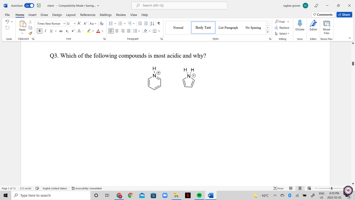 W
AutoSave On
chem - Compatibility Mode • Saving... -
O Search (Alt+Q)
raghav grover
RG
File
Home
Insert
Draw
Design Layout
References Mailings
Review
View
Help
P Comments
A Share
O Find
Times New Roman
v 12
- A A Aa - A
Normal
Body Text
List Paragraph
No Spacing
E Replace
Paste
В
I
U v ab x, x A
Dictate
Editor
Reuse
A Select v
Files
Undo
Clipboard a
Font
Paragraph
Styles
Editing
Voice
Editor
Reuse Files
Q3. Which of the following compounds is most acidic and why?
H
н
Page 2 of 13
515 words
English (United States)
K Accessibility: Unavailable
D Focus
16
ENG
6:10 PM
O Type here to search
-16°C
US
2022-03-02
