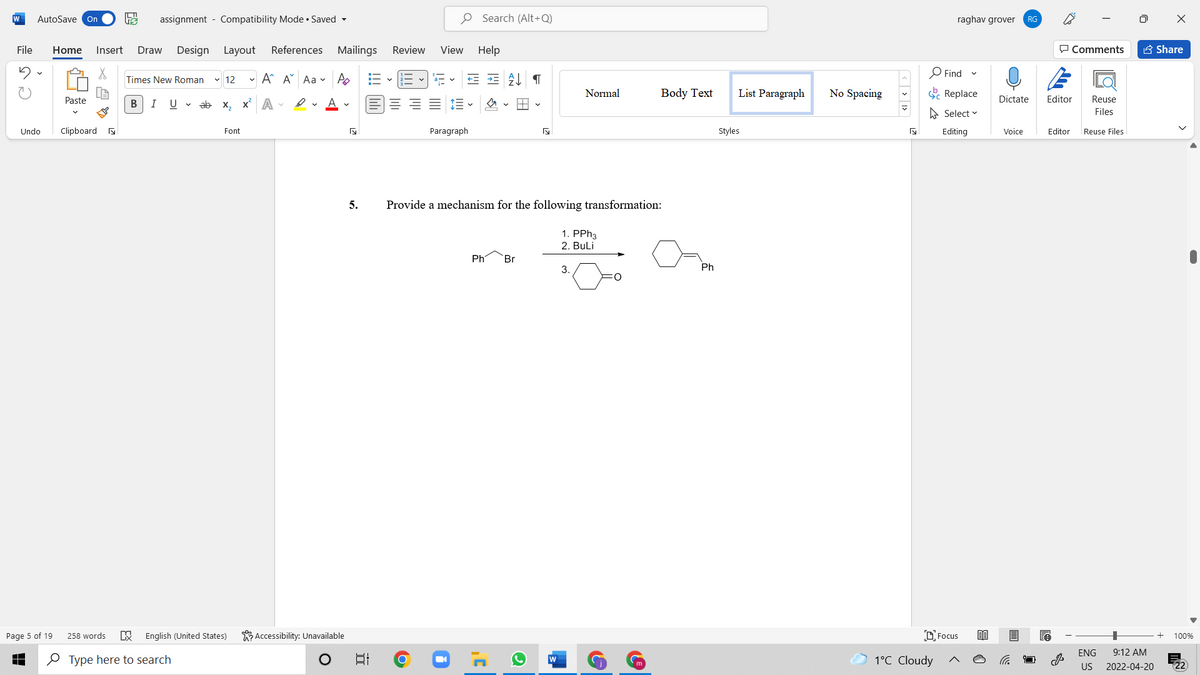 W
AutoSave On
assignment - Compatibility Mode • Saved -
O Search (Alt+Q)
raghav grover
RG
File
Home
Insert
Draw
Design Layout
References Mailings
Review
View Help
P Comments
A Share
O Find
Times New Roman
v 12
- A A Aa v A
Normal
Body Text
List Paragraph
No Spacing
E Replace
Paste
В
I
U v ab x, x A -
Dictate
Editor
Reuse
A Select v
Files
Undo
Clipboard a
Font
Paragraph
Styles
Editing
Voice
Editor
Reuse Files
5.
Provide a mechanism for the following transformation:
1. PPH3
2. Buli
Phi
Br
3.
Ph
Page 5 of 19
258 words
English (United States)
K Accessibility: Unavailable
DFocus
100%
ENG
9:12 AM
O Type here to search
1°C Cloudy
US
2022-04-20
近
