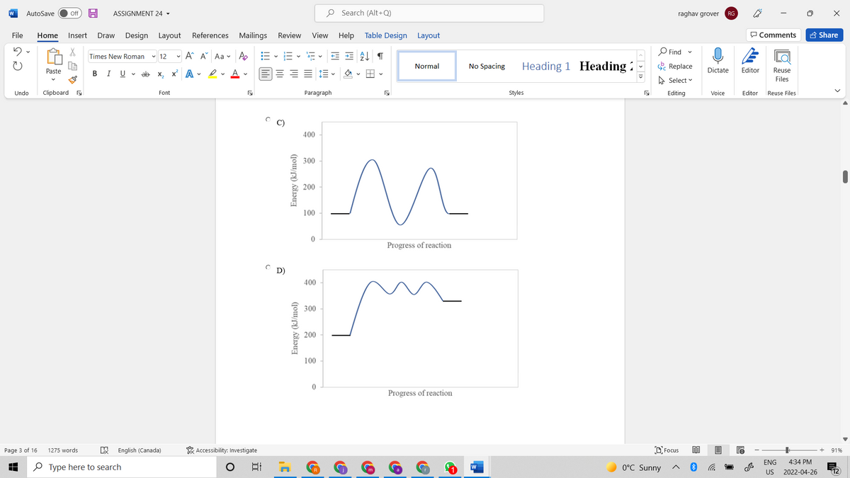 W
AutoSave
O Search (Alt+Q)
Off
ASSIGNMENT 24 -
raghav grover
RG
File
Home
Insert
Draw
Design Layout
References Mailings
Review
View Help
Table Design Layout
P Comments
A Share
- A A Aa v Po
O Find
Times New Roman
v 12
No Spacing
Heading 1 Heading :
E Replace
Normal
Paste
В I
U v ab x, x A -
Dictate
Editor
Reuse
A Select v
Files
Undo
Clipboard a
Font
Paragraph
Styles
Editing
Voice
Editor
Reuse Files
C)
400
EM
300
200
100
Progress of reaction
D)
400
300
200
100
Progress of reaction
Page 3 of 16
1275 words
English (Canada)
* Accessibility: Investigate
D Focus
91%
ENG
4:34 PM
O Type here to search
日
0°C Sunny
W
US
2022-04-26
12
Energy (kJ/mol)
