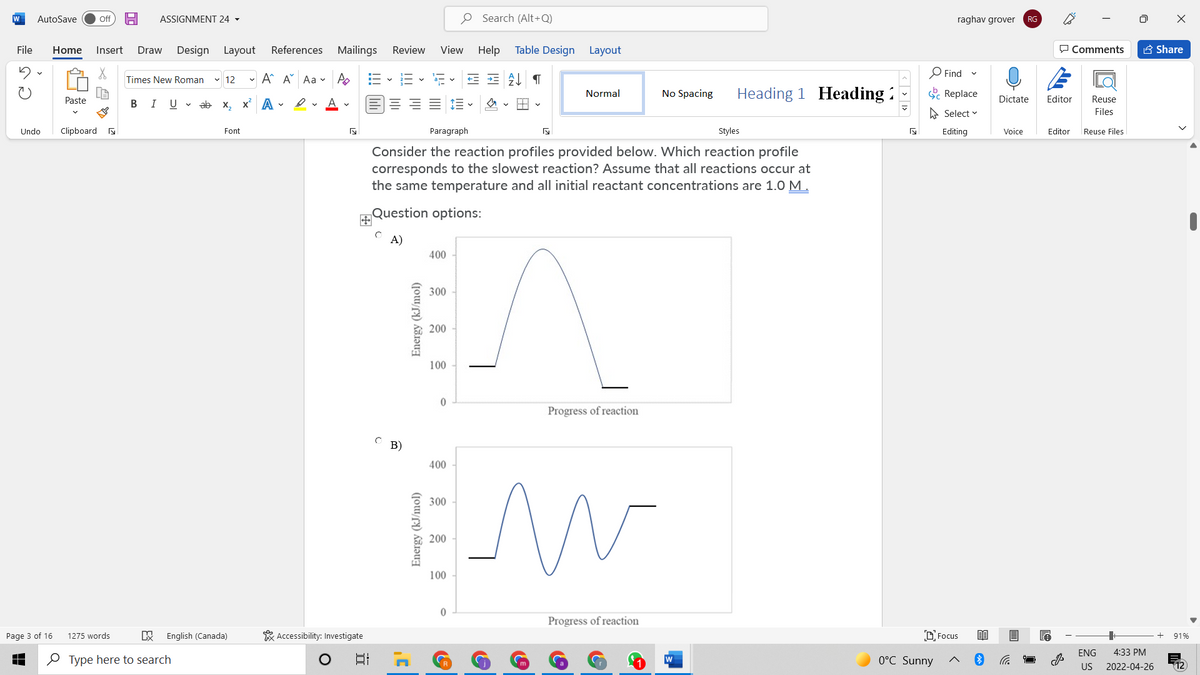W
AutoSave
O Search (Alt+Q)
Off
ASSIGNMENT 24 -
raghav grover
RG
File
Home
Insert
Design Layout
References Mailings
Review
View Help
Table Design Layout
P Comments
A Share
Draw
- A A Aa v Po
O Find
Times New Roman
v 12
Heading 1 Heading :
E Replace
Normal
No Spacing
Paste
В I
U v ab x, x A -
Dictate
Editor
Reuse
A Select v
Files
Undo
Clipboard a
Font
Paragraph
Styles
Editing
Voice
Editor
Reuse Files
Consider the reaction profiles provided below. Which reaction profile
corresponds to the slowest reaction? Assume that all reactions occur at
the same temperature and all initial reactant concentrations are 1.0 M.
Question options:
A)
400
300
200
100
Progress of reaction
C B)
400
300
200
100
Progress of reaction
Page 3 of 16
1275 words
English (Canada)
* Accessibility: Investigate
D Focus
91%
ENG
4:33 PM
O Type here to search
日
0°C Sunny
W
US
2022-04-26
12
Energy (kJ/mol)

