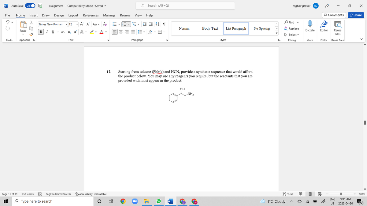 W
AutoSave On
assignment - Compatibility Mode • Saved -
O Search (Alt+Q)
raghav grover
RG
File
Home
Insert
Draw
Design
Layout
References Mailings
Review
View
Help
P Comments
A Share
O Find
Times New Roman
v 12
- A A Aa v A
Normal
Body Text
List Paragraph
No Spacing
E Replace
Paste
В
I
U v ab x, x A -
Dictate
Editor
Reuse
A Select v
Files
Undo
Clipboard a
Font
Paragraph
Styles
Editing
Voice
Editor
Reuse Files
Starting from toluene (PhMe) and HCN, provide a synthetic sequence that would afford
the product below. You may use any reagents you require, but the reactants that you are
provided with must appear in the product.
12.
он
NH2
Accessibility: Unavailable
DFocus
Page 11 of 19
258 words
English (United States)
100%
ENG
9:11 AM
O Type here to search
1°C Cloudy
US
2022-04-20
