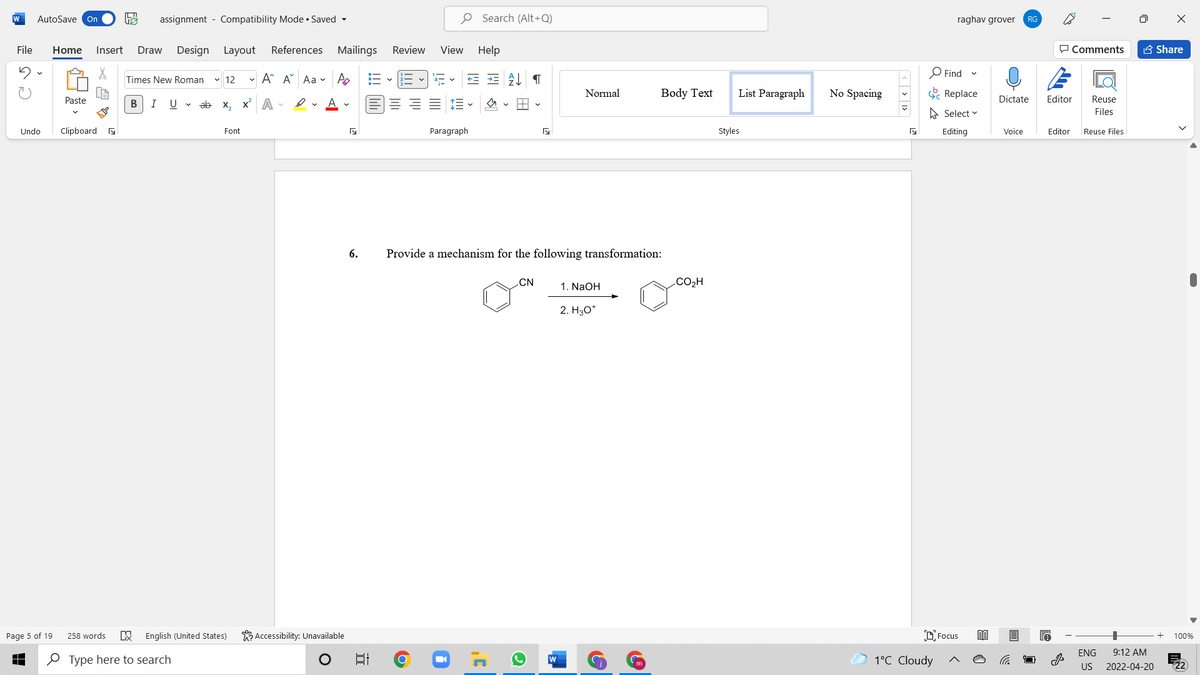 W
AutoSave On
assignment - Compatibility Mode • Saved -
O Search (Alt+Q)
raghav grover
RG
File
Home
Insert
Draw
Design Layout
References Mailings
Review
View Help
P Comments
A Share
- A A Aa v A
O Find
Times New Roman
v 12
Normal
Body Text
List Paragraph
No Spacing
C Replace
Paste
В
I
U v ab x, x A -
Dictate
Editor
Reuse
A Select v
Files
Undo
Clipboard a
Font
Paragraph
Styles
Editing
Voice
Editor
Reuse Files
6.
Provide a mechanism for the following transformation:
CN
CO2H
1. NaOH
2. H30*
Page 5 of 19
258 words
English (United States)
K Accessibility: Unavailable
DFocus
100%
ENG
9:12 AM
O Type here to search
1°C Cloudy
US
2022-04-20
近
