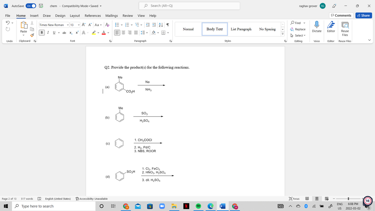 W
AutoSave On
chem - Compatibility Mode • Saved -
O Search (Alt+Q)
raghav grover
RG
File
Home
Insert
Draw
Design Layout
References Mailings
Review
View
Help
P Comments
A Share
O Find
Times New Roman
v 13
- A A Aa v A
Normal
Body Text
List Paragraph
No Spacing
E Replace
Paste
В
I
U v ab x, x A
Dictate
Editor
Reuse
A Select v
Files
Undo
Clipboard s
Font
Paragraph
Styles
Editing
Voice
Editor
Reuse Files
Q2. Provide the product(s) for the following reactions.
Me
Na
(a)
NH3
CO2H
Me
SO3
(b)
H2SO4
1. CH3COCI
(c)
2. H2, Pd/C
3. NBS, ROOR
1. Cl2, FeCl3
2. ΗΝΟ3, H,SO,
SO3H
(d)
3. dil. H2SO4
K Accessibility: Unavailable
O Focus
Page 2 of 13
517 words
English (United States)
16
ENG
6:08 PM
O Type here to search
W
m
US
2022-03-02
画
