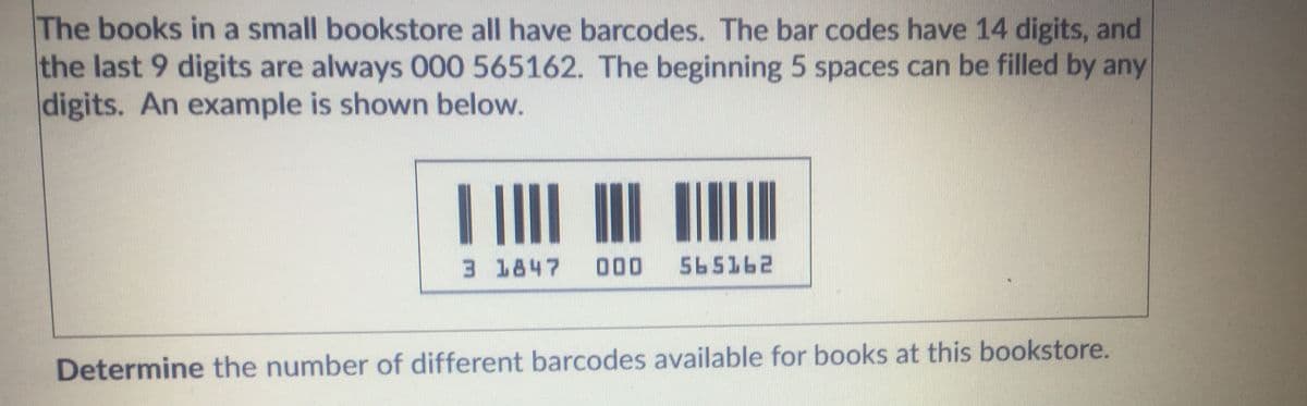 The books in a small bookstore all have barcodes. The bar codes have 14 digits, and
the last 9 digits are always 000 565162. The beginning 5 spaces can be filled by any
digits. An example is shown below.
||
3 1847
000
565162
Determine the number of different barcodes available for books at this bookstore.
