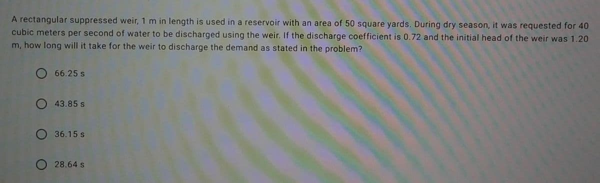 A rectangular suppressed weir, 1 m in length is used in a reservoir with an area of 50 square yards. During dry season, it was requested for 40
cubic meters per second of water to be discharged using the weir. If the discharge coefficient is 0.72 and the initial head of the weir was 1.20
m, how long will it take for the weir to discharge the demand as stated in the problem?
O 66.25 s
O 43.85 s
36.15 s
O 28.64 s
