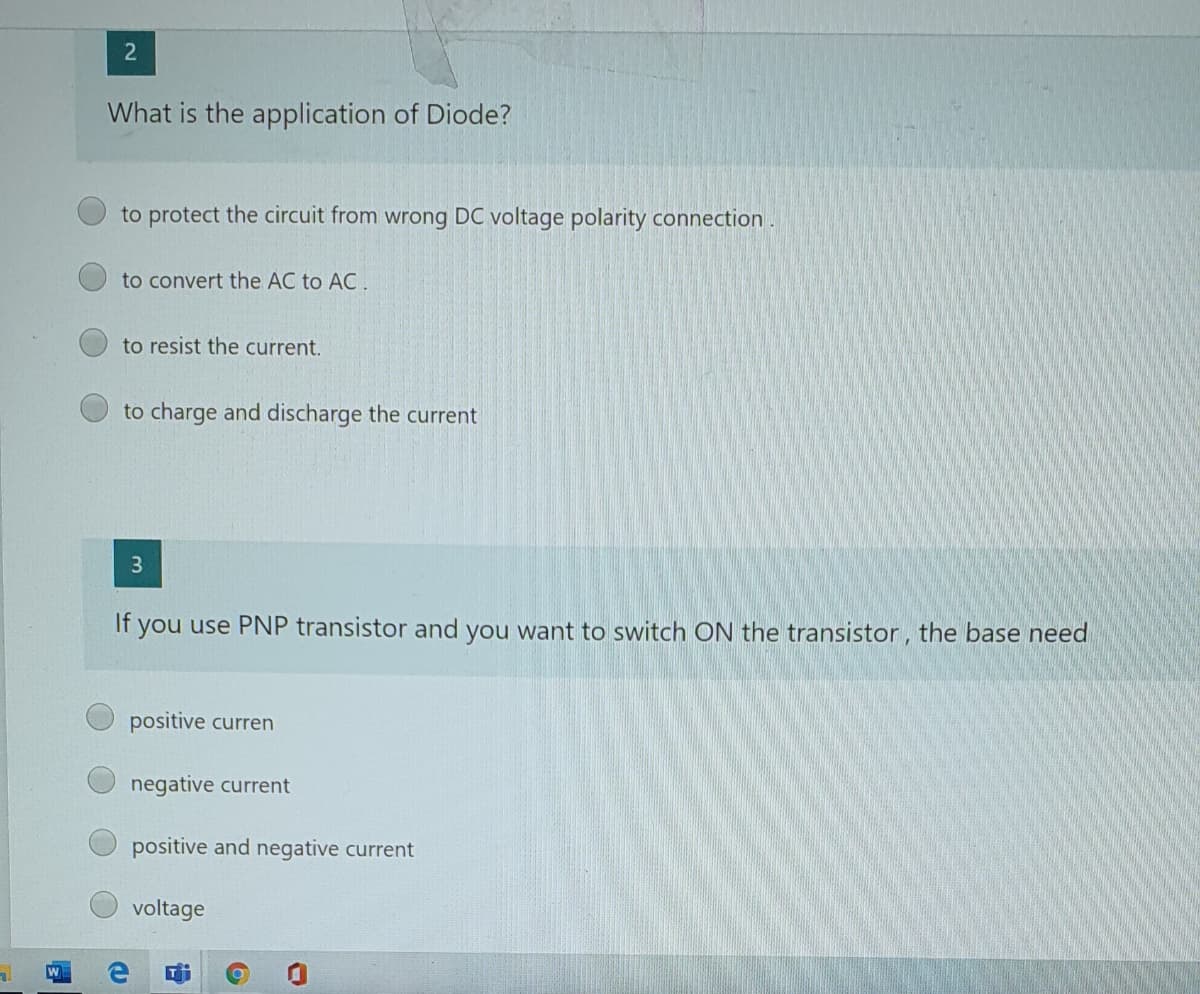 2
What is the application of Diode?
to protect the circuit from wrong DC voltage polarity connection.
to convert the AC to AC.
to resist the current.
to charge and discharge the current
3
If you use PNP transistor and you want to switch ON the transistor, the base need
positive curren
negative current
positive and negative current
voltage
