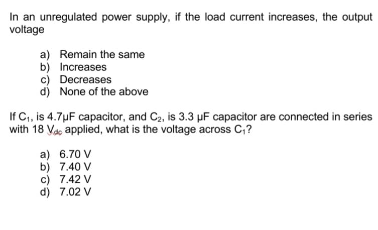 In an unregulated power supply, if the load current increases, the output
voltage
a) Remain the same
b) Increases
c) Decreases
d) None of the above
If C,, is 4.7µF capacitor, and C2, is 3.3 µF capacitor are connected in series
with 18 Vac applied, what is the voltage across C,?
a) 6.70 V
b) 7.40 V
c) 7.42 V
d) 7.02 V
