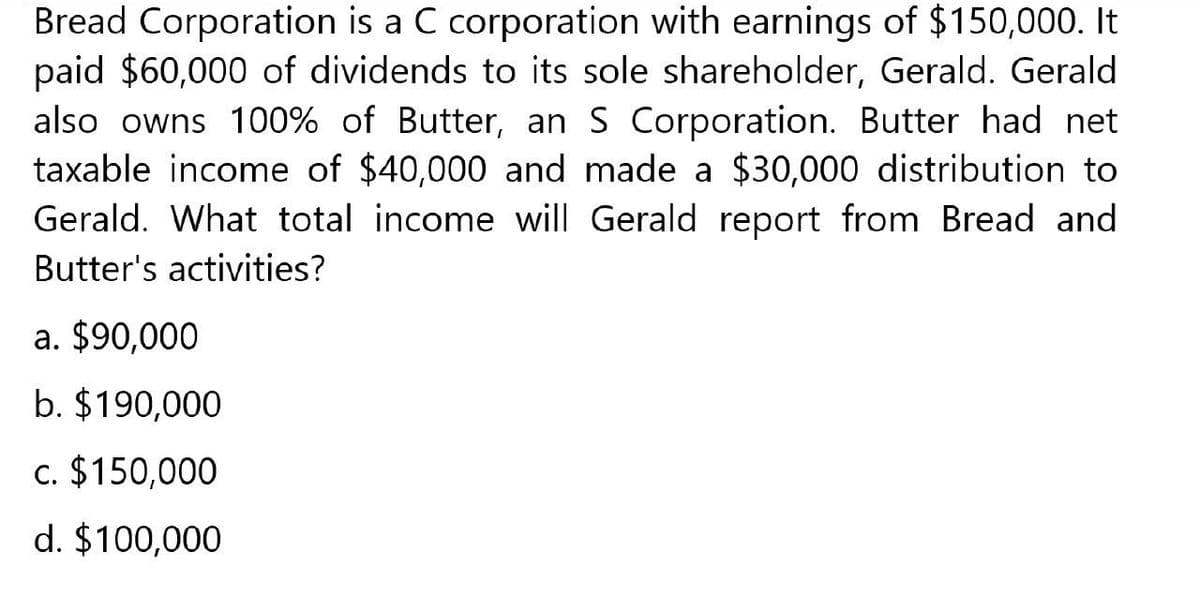 Bread Corporation is a C corporation with earnings of $150,000. It
paid $60,000 of dividends to its sole shareholder, Gerald. Gerald
also owns 100% of Butter, an S Corporation. Butter had net
taxable income of $40,000 and made a $30,000 distribution to
Gerald. What total income will Gerald report from Bread and
Butter's activities?
a. $90,000
b. $190,000
c. $150,000
d. $100,000