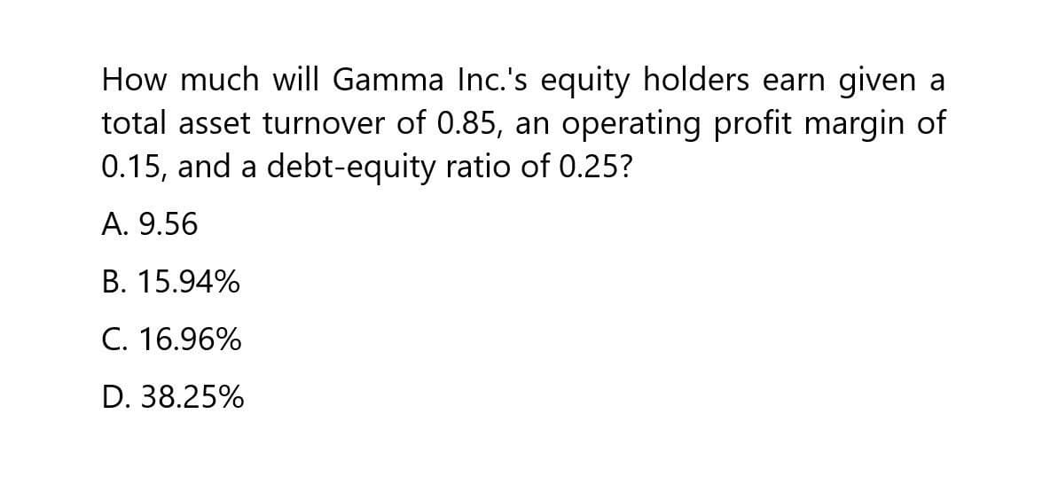 How much will Gamma Inc.'s equity holders earn given a
total asset turnover of 0.85, an operating profit margin of
0.15, and a debt-equity ratio of 0.25?
A. 9.56
B. 15.94%
C. 16.96%
D. 38.25%