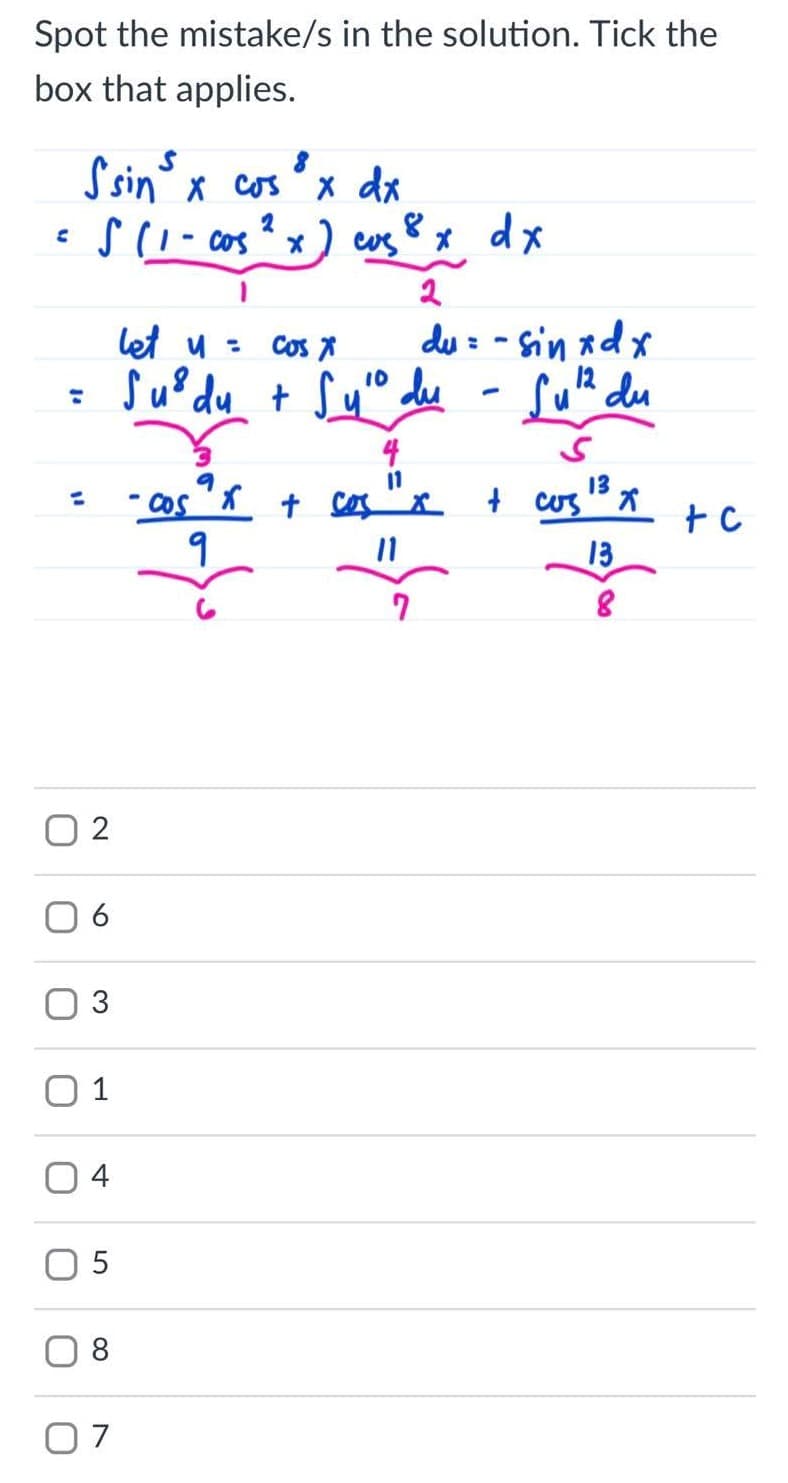 Spot the mistake/s in the solution. Tick the
box that applies.
Ssin x cos°x dx
S(1 - cos ? x ) cus x dx
2
8,
du : - sin xdx
12
su? du + Syo dee - SuR du
let u =
Cos A
10
%3D
4
13
t cos "x
13
O 2
6
3
1
4
8
07
