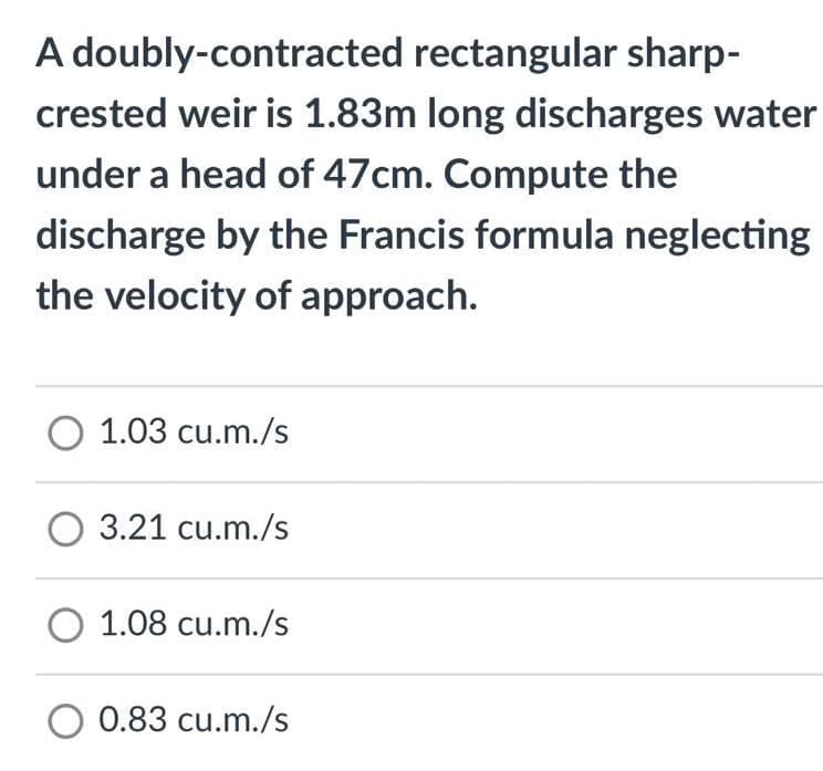 A doubly-contracted rectangular sharp-
crested weir is 1.83m long discharges water
under a head of 47cm. Compute the
discharge by the Francis formula neglecting
the velocity of approach.
O 1.03 cu.m./s
O 3.21 cu.m./s
O 1.08 cu.m./s
O 0.83 cu.m./s
