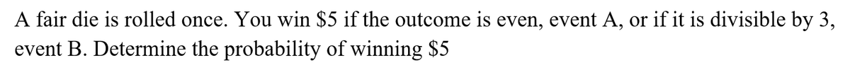 A fair die is rolled once. You win $5 if the outcome is even, event A, or if it is divisible by 3,
event B. Determine the probability of winning $5
