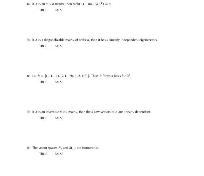 (a) If A is an m x n matrix, then rank(4) + nullity(AT) = m.
TRUE
FALSE
(b) If A is a diagonalizable matrix of order , then it has a linearly independent eigenvectors.
TRUE FALSE
(c) Let B= ((1.1.-1). (7. 1.-9).(-2.1.3)). Then B forms a basis for R³.
TRUE
FALSE
(d) If A is an invertible n x matrix, then the n row vectors of A are linearly dependent.
TRUE FALSE
(e) The vector spaces P, and M₂2 are isomorphic.
TRUE FALSE