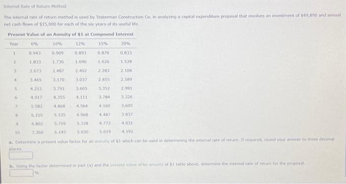 Internal Rate of Return Method
The internal rate of return method is used by Testerman Construction Co. in analyzing a capital expenditure proposal that involves an investment of $49,890 and annual
net cash flows of $15,000 for each of the six years of its useful life.
Present Value of an Annuity of $1 at Compound Interest
Year
6%
10%
12%
15%
20%
1
0.909
2
1.736
3
2.487
4
3.170 3.037
3,791
3,605
4.355
4.868
5.335
5.759
6.145
5
0.943
1.833
2.673
2.106
3.465
2.589
4.212
2.991
4.917
3.326
5.582
3.605
6.210
4.968
3.837-
6.802
5.328
4,031
7.360
5.650
4.192
a. Determine a present value factor for an annuity of $1 which can be used in determining the internal rate of return. If required, round your answer to three decemal
places
6.
7
0.893
1.690
2.402
15
9
10
0.870
1.626
2.283
2.855
3.352
3.784
4.160
0.833
1.528
4.487
4.772
5.019
b. Using the factor determined in part (a) and the present value of an annuity of $1 table above, determine the internal rate of return for the proposal.